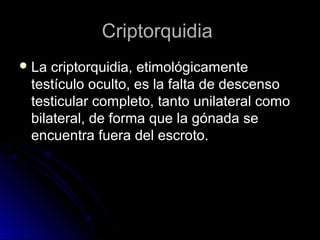 CriptorquidiaCriptorquidia
 La criptorquidia, etimológicamenteLa criptorquidia, etimológicamente
testículo oculto, es la falta de descensotestículo oculto, es la falta de descenso
testicular completo, tanto unilateral comotesticular completo, tanto unilateral como
bilateral, de forma que la gónada sebilateral, de forma que la gónada se
encuentra fuera del escroto.encuentra fuera del escroto.
 