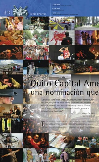 • 15 de marzo:
                                                                               Día mundial de los derechos del consumidor

                                                                              • 21 de marzo:
                                                                              Equinoccio Mitad del Mundo
                                PÁGINA



                                         10   Tema Central
                                                                              • 21 de marzo:
                                                                               Día internacional de la eliminación de la discriminación racial




                                              Quito Capital Ame
                                              una nominación que
                                                      “La cultura también es under... muchas mujeres y hombres, sin
                                                      recursos, ni apoyo de instituciones "democráticas" hacemos un
                                                      esfuerzo inmenso para aportar con arte y cultura... Vamos
                                                      desde abajo con la cabeza en alto y el corazón amante a
                                                      mostrar lo que hacemos.”
                                                                                                      Julliete De Sade
                                                                                                                                                      (Perfil de Facebook)


                                                              l Buró Internacional de Capitales Culturales             vertidos en ventanas de visibilización y promoción de


                                                      E       (IBOCC), designó oficialmente a Quito como
                                                              Capital Americana de la Cultura enfocando la
                                                              belleza, su nivel de preservación y el valor del
                                                      centro histórico quiteño; anunció la elección y promo-
                                                      ción de los siete tesoros patrimoniales que serán con-
                                                                                                                       turismo intercultural en el mundo.
                                                                                                                       Xavier Tudela, representante del buró, señaló que el
                                                                                                                       reto principal será lograr una apropiación social de una
                                                                                                                       nueva mirada a Quito, “la capital cultural tiene que ser
                                                                                                                       sentida, vibrada y participada por todos los ciu-
Fotografías: Archivo Qulturas
 