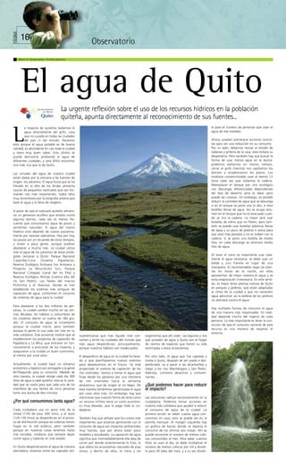 PÁGINA




          16                                                                         Observatorio
         Martín R. Bustamante / Finding Species




           El agua de Quito
                                           La urgente reflexión sobre el uso de los recursos hídricos en la población
                                           quiteña, apunta directamente al reconocimiento de sus fuentes...
                                                                                                                                                     lo para el número de personas que usan el



L
        a mayoría de quiteños bebemos el
        agua directamente del grifo, cosa                                                                                                            agua de ese medidor.
        que no sucede en todas las ciudades
        del país ni del mundo. Hacemos                                                                                                               Ahora, pueden plantearse acciones concre-
esto porque el agua potable es de buena                                                                                                              tas para ver una reducción en su consumo.
calidad, es abundante en casi toda la ciudad                                                                                                         Por un lado, debemos revisar el estado de
y tiene muy buen sabor. Esto último se                                                                                                               tuberías y grifería de la casa: esto evitará su
puede demostrar probando el agua de                                                                                                                  desperdicio. Pero también hay que buscar la
diferentes ciudades; y será difícil encontrar                                                                                                        forma de usar menos agua en la ducha:
una más rica que la de Quito.                                                                                                                        podemos bañarnos en menos tiempo,
                                                                                                                                                     cerrar el grifo mientras nos cepillamos los
Las virtudes del agua de nuestra ciudad                                                                                                              dientes o enjabonamos los platos. Los
están dadas por la cercanía a las fuentes de                                                                                                         inodoros convencionales usan al menos 12
origen, los páramos. El agua lluvia que se ha                                                                                                        litros cada vez que soltamos la cadena.
filtrado en lo alto de los Andes alimenta                                                                                                            Reemplazar el tanque por uno ecológico
cauces de pequeños riachuelos que van for-                                                                                                           con descargas diferenciadas dependiendo
mando ríos más importantes, todos ellos                                                                                                              del tipo de desecho sería lo ideal, pero
muy torrentosos por la orografía andina que                                                                                                          puede ser costoso. Sin embargo, es posible
bate el agua y la llena de oxígeno.                                                                                                                  reducir la cantidad de agua que se descarga
                                                                                                                                                     si en el tanque se pone una (o dos, o tres)
A pesar de que el subsuelo quiteño almace-                                                                                                           botellas llenas de agua. Así se ocupa volu-
na un generoso acuífero que antaño nutría                                                                                                            men en el tanque que no es evacuado cuan-
algunos barrios, cada vez es menos fre-                                                                                                              do se tira la cadena. Lo mejor será usar
cuente que consumamos agua de pozos y                                                                                                                botellas de vidrio que no floten, pero tam-
vertientes naturales. El agua del manto                                                                                                              bién se puede usar botellas plásticas llenas
freático está dejando de usarse paulatina-                                                                                                           de agua y un poco de piedras o arena para
mente por razones operativas. Hoy por hoy,                                                                                                           que sean más pesadas y no se traben con la
los pozos son un recuerdo de otros tiempos,                                                                                                          cadena. Si se pone una botella de medio
y sirven a poca gente, aunque podrían                                                                                                                litro, en cada descarga se ahorrará medio
abastecer a mucha más. La ciudad utiliza                                                                                                             litro de agua.
más el agua de los páramos de áreas prote-
gidas cercanas a Quito: Parque Nacional                                                                                                              Al lavar el carro es importante usar sola-
Cayambe-Coca        (Sistema    Papallacta),                                                                                                         mente el agua necesaria; se debe usar un
Reserva Ecológica Antisana (río Antisana y                                                                                                           balde y una franela en lugar de una
Proyecto La Mica-Quito Sur), Parque                                                                                                                  manguera. Es recomendable regar las plan-
Nacional Cotopaxi (canal del río Pita) y                                                                                                             tas en horas de la noche, así ellas
Reserva Ecológica Illinizas (cuenca alta del                                                                                                         aprovechan de mejor manera el agua y se
río San Pedro). Las faldas del macizo                                                                                                                evita evaporación innecesaria. En este senti-
Pichincha y el Atacazo, donde se han                                                                                                                 do, es mejor tener plantas nativas de Quito
establecido los sistemas más antiguos de                                                                                                             en parques y jardines, que están adaptadas
captación de agua, conforman el conjunto                                                                                                             al clima de la ciudad y que no necesiten
de sistemas de agua para la ciudad.                                                                                                                  agua adicional; así la belleza de los jardines
                                                    Fotografías: Martín Bustamante




                                                                                                                                                     no atentará contra el agua.
Para abastecer a los dos millones de per-
                                                                                                                                                     Hay múltiples formas de consumir el agua
sonas, la ciudad cambió mucho en las últi-
                                                                                                                                                     de una manera más responsable. En reali-
mas décadas; los hábitos y costumbres de
                                                                                                                                                     dad depende mucho del ingenio de cada
los citadinos dieron un vuelco de 180 gra-
                                                                                                                                                     persona. Lo más importante es tener la con-
dos. El consumo de agua se incrementó
                                                                                                                                                     vicción de que el consumo racional de este
porque la ciudad creció, pero también
                                                                                                                                                     recurso es una manera de respetar el
porque la gente la usa cada vez más en su
                                                                                                                                                     entorno.
vida cotidiana. Este aumento motivó que se         noamericanas que más líquido vital con-          organismos que ahí viven. Las lagunas y ríos
establecieran los proyectos de captación de        sumen y entre las ciudades del mundo que         que proveen de agua a Quito son el hogar
Papallacta y La Mica, que entraron en fun-         más agua desperdician; principalmente,           de cientos de especies que tienen su vida
cionamiento a principios de los noventa, y         porque nuestros hábitos son inadecuados.         restringida a estos ecosistemas.
aseguraron a la ciudad un buen suministro,
al menos por unos años.                            El desperdicio de agua en la ciudad ha lleva-    Por otro lado, el agua que fue captada y
                                                   do a que planifiquemos nuevos sistemas           traída a Quito, después de ser usada o des-
Actualmente, la ciudad hace un esfuerzo            para abastecernos en el futuro. Ya está          perdiciada, va a parar a las alcantarillas y
económico y logístico por entregarle a la gente    proyectado el sistema de captación de los        luego a los ríos Machángara y San Pedro.
8m3/segundo para su consumo. Medido de             ríos orientales. Vamos a tomar el agua que       Además, contiene desechos y contami-
otra manera, la ciudad otorga cada día 300         fluye desde los páramos por una treintena        nantes…
litros de agua a cada quiteño; esta es la canti-   de ríos orientales hacia la vertiente
dad que se usaría para que cada uno de los         amazónica, que da origen al río Napo. De         ¿Qué podemos hacer para reducir
miembros de una familia de cinco personas          esta manera tendremos garantizada el agua        el impacto?
tome una ducha de diez minutos.                    por unos años más. Sin embargo, hay que
                                                   mencionar que nuestra forma de verla como        Las soluciones radican exclusivamente en la
¿Por qué consumimos tanta agua?                    un recurso infinito tiene un costo económi-      ciudadanía. Podemos tomar acciones en
                                                   co muy elevado, que lo paga toda la ciu-         nuestra vida cotidiana que ayuden a reducir
Cada ciudadano usa un poco más de la               dadanía.                                         el consumo de agua de la ciudad. La
mitad (170) de esos 300 litros, y el resto                                                          primera acción es saber cuánta agua con-
(120-130 litros) se desperdician en el proce-      También hay que señalar que los costos más       sumimos en casa; esto se puede ver en la
so de distribución porque las tuberías tienen      importantes que estamos generando con el         planilla mensual. Al margen izquierdo hay
fugas en la red pública, pero también              consumo de agua son impactos ambientales         un gráfico de barras donde se reporta el
porque en nuestras casas tenemos llaves            muy fuertes, que por ahora están poco            consumo de los últimos seis meses. Ahí se
mal cerradas, inodoros que siempre dejan           medidos y estudiados. La captación de agua       puede encontrar el número de metros cúbi-
correr agua y tuberías en mal estado.              significa que irremediablemente ella deja de     cos consumidos al mes. Para saber cuántos
                                                   correr por donde anteriormente lo hizo, lo       litros se usan al día, se debe multiplicar el
En Quito desperdiciamos el agua de manera          que altera los ecosistemas naturales de esas     número de metros cúbicos por mil y dividir-
aterradora, estamos entre las capitales lati-      zonas; y dentro de ellos, el clima y los         lo para 30 (días del mes), y a su vez dividir-
 
