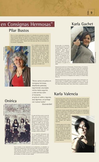 PÁGINA
                                                                                                                                                                                                                   9


en Consignas Hermosas”                                                                                                                                                Karla Gachet
                                      Pilar Bustos
                                       Ella es un lienzo desbordado de historia. En la década de los sesenta fue testigo
                                       de los primeros albores de la Revolución Cubana y en los setenta de la caída del
                                       chileno Salvador Allende. De regreso a Quito, dibujó blue jeans para una agencia
                                       publicitaria. Fue por sobrevivencia, pero también por catarsis. Quería olvidar el láti-
                                       go de la dictadura militar. Pasaron ocho años para que Pilar se reconciliara con
                                       sus pinceles y rapidógrafos.

                                                                                       En su vendimia de colores abundan          No oye radio, ni ve televisión.
                                                                                       óleos, acrílicos y tintas, pero su pulso   De las clases de arte, se cruzó
 Fotografía: Archivo Pilar Bustos




                                                                                       creacional y emotivo halla pleno           a diseño gráfico y después a
                                                                                       sosiego en sus dibujos. Líneas ascéti-     periodismo. Hasta que el
                                                                                       cas, minimalistas que duermen en la        reportero gráfico Deghati
                                                                                       hoja blanca. Su producción a igual




                                                                                                                                                                                                                         Fotografía: Ivan Kashinsky
                                                                                                                                  Reza puso fin a su búsqueda:
                                                                                       que su vida ha sido itinerante. Tres       el hallazgo de la luz y la com-
                                                                                       países atraviesan su vida: Cuba,           posición. La fotografía era lo
                                                                                       Chile y Ecuador. Tres las mujeres          suyo. La cámara, como exten-
                                                                                       que animaron sus búsquedas:                sión de su cuerpo. Al terminar
                                                                                       Susana Romoleroux, su madre; la            la universidad, conoció a su
                                                                                       austral Nela Martínez y la mexicana        esposo, Ivan Kashinsky, y jun-
                                                                                       Frida Khalo. En su casa, seis los          tos volvieron a Ecuador en el
                                                                                       gatos que se tienden al sol.               2004.

                                                                                                                                  Después de transitar por el Tennessean, Pinnacle News y El Comercio,
                                                                                                                                  Karla Gachet tuvo una certeza: no volvería al calor de lo instantáneo
                                                                                                                                  de aquellos tiempos de periódico. Apostó por esfuerzos con más espe-
                                                                                                                                  sor y menos fugacidad. Un hito en su vida: Historias mínimas, su libro
                                                                                                                                  de fotografía que cruzó desde Ecuador hasta Tierra del Fuego. De esta
                                                                                                                                  expedición surgió la historia de Ceci y Meme, fotorreportaje premiado
                                                                                                                                  (de entre más de seis mil fotógrafos del mundo) en el World Press
                                                                                                                                  Photo 10.

                                                                                                                                  Mientras estudia kichwa, sigue con su mundo gitano. Farrea poco y ve
                                                                                        “Ahora vamos envueltos en                 muchos libros. El fotógrafo David Lachapelle inunda su retina. Las
                                                                                                                                  películas de David Lynch o David Cronenberg son su elección. Arcade
                                                                                        consignas hermosas,                       Fire, Radio Head, Biorg, Beck, Cake y Nora Jones, su golosina sonora.
                                                                                        desafiando pobrezas,
                                                                                        esgrimiendo voluntades
                                                                                        contra malos augurios
                                                                                        y esta sonrisa cubre
                                                                                        el horizonte,                             Karla Valencia
                                                                                        se grita en valles y lagunas,
                                                                                                                                  Decía que iba a llover y llovía. Para anunciar el aguacero, solo hacía falta
                                                                                        lava lágrimas y se protege
                                    Onírica                                             con nuevos fusiles.”
                                                                                                                                  tomar una píldora y hacer unos movimientos con los brazos. Alquimista,
                                                                                                                                  shamán, investigador o científico. Remo Dávila fue doctor sin haber estu-
                                                                                                                                  diado medicina. Se inmortalizó por sus pócimas cuasi mágicas y tacto
                                                                                                       Gioconda Belli             amoroso. En su reciente película documental, Karla Valencia teje un ho-
 Fotografía: Carlos Gabela




                                                                                                                                  menaje post mortem a sus abuelos. En 93 minutos, abre la puerta del
                                                                                                                                  pasado, arma los espejos de la memoria, viaja al interior de sí misma.

                                                                                                                                  La flamante cineasta estudió diseño industrial, pero sus inquietudes la
                                                                                                                                  llevaron a la producción cinematográfica. Ha dirigido los cortometrajes
                                                                                                                                  de ficción Emilia y Restos. Su ópera prima Abuelos es un reencuentro
                                                                                                                                  entre un Ecuador vegetal y un
                                                                                       El sueño de Onírica nació a inicios de     Chile árido, arena austral
                                                                                       2001, con la idea de formar una            donde se riegan los vestigios de
                                                                                       banda de metal solo con mujeres; y         un hombre analfabeto, comu-
                                                                                       esta es, precisamente, la primera          nista, llamado Juan Valencia
                                                                                       agrupación en el país con esta carac-      Espinoza.
                                                                                       terística. En 2008, tras una pausa
                                                                                       por obligaciones personales y varios       El abuelo paterno de la cineas-
                                                                                       cambios en la formación, Paola             ta fue asesinado en el campo
                                                                                       Villacís (voces), Magui Muñoz (gui-        de concentración de Pisagua, el
                                                                                       tarra), Paulina Villacrés (batería) y      11 de octubre de 1973, es
                                                                                       Carolina Logaña (bajo) dan con-            decir, un mes después del golpe
                                                                                       tinuidad y fuerza al proyecto.             de Estado que puso fin a los mil
                                                                                                                                  días de gobierno de Salvador
                                                                                       Con su repertorio demuestran que           Allende. La historia filmada. La
                                                                                       no buscan encasillarse en un solo          memoria encendida por esta
                                                                                       género; su música se nutre de varios       joven directora que se busca a
                                                                                       estilos, como el canto gutural o la        sí misma entre verdes bosques
                                                                                       versatilidad heavy, un toque único         y áridos desiertos.
                                                                                       que no solo busca gustar, sino tam-
                                                                                                                                                                                                                       Fotografía: Alfredo Mora




                                                                                       bién despertar conciencias a través
                                                                                       de sus líricas con contenido social.

                                              Para la banda, lo más importante es el compromiso y la disciplina. La
                                              preparación profesional en música que tiene cada una de las chicas les per-
                                              mite mantener una sólida rutina de ensayos y no descuidar sus obliga-
                                              ciones fuera del escenario. Con fuerza, sensibilidad y mucha responsabili-
                                              dad, las Onírica se abren camino en un espacio tradicionalmente ocupado
                                              por hombres, y lo hacen con gran calidad.
 