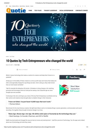 3/30/2021 10 Quotes by Tech Entrepreneurs who changed the world
https://quotie.insightssuccess.com/10-quotes-by-tech-entrepreneurs-who-changed-the-world/ 1/3
e f
Home  Tech Talks
10 Quotes byTech Entrepreneurs who changed the world
March 25, 2021 in Tech Talks  257 3

What’s it about technology that makes us admire its creators and keep them forever on a
pedestal?
Simply put, it’s the ability of these creators to come up with ways and means that totally and
often unrecognizably change the way things are done. And in doing so, they make human
lives so much easier and better!
Take for example the ubiquitous 3D printer. It threatens to bring change so far reaching,
pervasive and humongous that we could just be seeing a new industrial age we never
thought was ever possible!
Continuing in the vein, we bring to you views of the top Tech Entrepreneurs worldwide who by
their actions and creations have brought about complete change in their industries.
“I have not failed. I’ve just found 10,000 ways that won’t work.”
– Thomas Edison
Most known for his most famous creation, the light bulb, Edison went on to develop things in power generation, communication and sound
recording. Put together these brought immense change in our lives.
“Stone Age. Bronze Age. Iron Age. We de ne entire epics of humanity by the technology they use.”
– Reed Hastings, Co-founder, Chairman, and CEO of Net ix
Net ix has decimated and changed the way we look at movies and entertainment – itself the outcome of technology. Yes, the ages were indeed
about use of technology and what they meant.
    
Share on Facebook Share on Twitter 
HOME TECH TALKS THOUGHT LEADERSHIP SOCIAL ENTREPRENEUR CORPORATE CONVERS
    
About Advertise With Us Guest Posting Subscribe Contact
 
