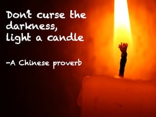 Don’t curse the
darkness,
light a candle
-A Chinese proverb
 