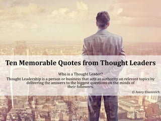 Ten Memorable Quotes from Thought Leaders
Who is a Thought Leader?
Thought Leadership is a person or business that acts as authority on relevant topics by
delivering the answers to the biggest questions on the minds of
their followers.
© Avery Eisenreich
 