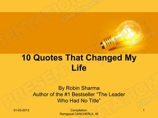 10 Quotes That Changed My
                Life

                        By Robin Sharma
             Author of the #1 Bestseller ―The Leader
                        Who Had No Title‖
31-03-2013                   Compilation:              1
                        Ramgopal CANCHERLA, IN
 