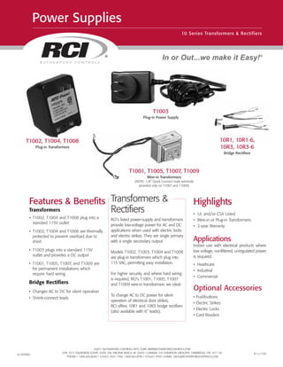 ©2011 RUTHERFORD CONTROLS INT’L CORP. WWW.RUTHERFORDCONTROLS.COM
USA: 2517 SQUADRON COURT, SUITE 104, VIRGINIA BEACH, VA 23453 • CANADA: 210 SHEARSON CRESCENT, CAMBRIDGE, ON N1T 1J6
PHONE • 1.800.265.6630 • 519.621.7651 • FAX: 1.800.482.9795 • 519.621.7939 • E-MAIL: SALES@RUTHERFORDCONTROLS.COM
®
Power Supplies
10 Series Transformers & Rectifiers
In or Out...we make it Easy!®
T1002, T1004, T1008
Plug-in Transformers
Features & Benefits
Transformers
• T1002, T1004 and T1008 plug into a
standard 115V outlet
• T1002, T1004 and T1008 are thermally
protected to prevent overload due to
short
• T1003 plugs into a standard 115V
outlet and provides a DC output
• T1001, T1005, T1007, and T1009 are
for permanent installations which
require hard wiring
Bridge Rectifiers
• Changes AC to DC for silent operation
• Shrink-connect leads
Highlights
• UL and/or CSA Listed
• Wire-in or Plug-in Transformers
• 2-year Warranty
Applications
Indoor use with electrical products where
low voltage, nonfiltered, unregulated power
is required.
• Heathcare
• Industrial
• Commercial
Optional Accessories
• Pushbuttons
• Electric Strikes
• Electric Locks
• Card Readers
Transformers &
Rectifiers
RCI’s listed power-supply and transformers
provide low-voltage power for AC and DC
applications when used with electric locks
and electric strikes. They are single primary
with a single secondary output.
Models T1002, T1003, T1004 and T1008
are plug-in transformers which plug into
115 VAC, permitting easy installation.
For higher security, and where hard wiring
is required, RCI’s T1001, T1005, T1007
and T1009 wire-in transformers are ideal.
To change AC to DC power for silent
operation of electrical door strikes,
RCI offers 10R1 and 10R3 bridge rectifiers
(also available with 6" leads).
T1003
Plug-in Power Supply
10R1, 10R1-6,
10R3, 10R3-6
Bridge Rectifiers
T1001, T1005, T1007, T1009
Wire-in Transformers
(NOTE: 1/4” Quick Connect male terminals
provided only on T1007 and T1009)
ZL10TFREC R11/11SH
 