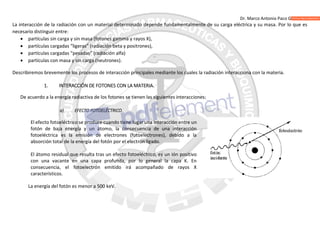 Dr. Marco Antonio Paco Guachalla
La interacción de la radiación con un material determinado depende fundamentalmente de su carga eléctrica y su masa. Por lo que es
necesario distinguir entre:
 partículas sin carga y sin masa (fotones gamma y rayos X),
 partículas cargadas “ligeras” (radiación beta y positrones),
 partículas cargadas “pesadas” (radiación alfa)
 partículas con masa y sin carga (neutrones).
Describiremos brevemente los procesos de interacción principales mediante los cuales la radiación interacciona con la materia.
1. INTERACCIÓN DE FOTONES CON LA MATERIA.
De acuerdo a la energía radiactiva de los fotones se tienen las siguientes interacciones:
a) EFECTO FOTOELÉCTRICO.
El efecto fotoeléctrico se produce cuando tiene lugar una interacción entre un
fotón de baja energía y un átomo, la consecuencia de una interacción
fotoeléctrica es la emisión de electrones (fotoelectrones), debido a la
absorción total de la energía del fotón por el electrón ligado.
El átomo residual que resulta tras un efecto fotoeléctrico, es un ión positivo
con una vacante en una capa profunda, por lo general la capa K. En
consecuencia, el fotoelectrón emitido irá acompañado de rayos X
característicos.
La energía del fotón es menor a 500 keV.
 