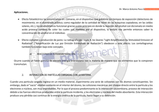 Dr. Marco Antonio Paco Guachalla
Aplicaciones.
 Efecto fotoeléctrico las encontramos en: Cámaras, en el dispositivo que gobierna los tiempos de exposición (detectores de
movimiento; en el alumbrado público; como regulador de la cantidad de tóner en las máquinas copiadoras; en las celdas
solares, etc.), los alcoholímetros funcionan gracias a este principio en donde la reacción del alcohol con dicromato en medio
acido provoca cambios de color los cuales son medidos por el dispositivo, la lectura nos permite entonces saber la
concentración de alcohol en el individuo.
 Efecto compton y producción de pares: La radiografía por rayos X, los láseres "Light Amplification by Stimulated Emission of
Radiation" ("Amplificación de Luz por Emisión Estimulada de Radiación") obedecen a este efecto. Los centellogramas
también funcionan bajo este concepto.
d) REACCIONES DE FOTODESINTEGRACIÓN.
Ocurre cuando un fotón gamma de elevada energía interacciona con la materia de manera que los elementos que lo componen
transmutan.
2. INTERACCIÓN DE PARTÍCULAS CARGADAS CON LA MATERIA.
Cuando una partícula cargada ingresa en un medio material, experimenta una serie de colisiones con los átomos constituyentes. Sin
embargo, dado el "vacío" relativo existente en el interior del átomo, las colisiones mecánicas por choque directo entre la partícula y los
electrones o núcleos, son muy improbables. Por lo que el proceso predominante es la interacción coulombiana, proceso de interacción
debido a las fuerzas eléctricas producidas entre la partícula incidente, y los electrones y núcleos del medio absorbente. Esta interacción
produce una pérdida casi continua de la energía cinética de la partícula, hasta llegar a su detención.
 
