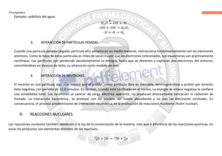Fisicoquímica
Ejemplo: radiólisis del agua:
→∙ +∙
∙ +∙ →
∙ +∙ →
3. INTERACCIÓN DE PARTÍCULAS PESADAS
Cuando una partícula pesada cargada, partícula alfa, penetra en un medio material, interacciona fundamentalmente con los electrones
atómicos. Como la masa de estas partículas es miles de veces mayor que los electrones colisionados, sus trayectorias son prácticamente
rectilíneas. Las partículas van perdiendo paulatinamente su energía, hasta que se detienen y capturan dos electrones del entorno,
convirtiéndose en átomos de helio, su alcance es corto medido en mm.
4. INTERACCIÓN DE NEUTRONES.
El neutrón es una partícula algo más másica que el protón, como partícula libre es inestable, desintegrándose a protón por emisión
beta negativa, con período de 12,8 minutos. En cambio, cuando está confinado en el núcleo, su energía de enlace negativa le confiere
una estabilidad total. Los neutrones al carecer de carga eléctrica aparente, no producen directamente ionización ni radiación de
frenado. La interacción neutrónica,, se produce con los núcleos del medio absorbente y no con los electrones corticales. En
consecuencia, el proceso predominante de interacción neutrónica, es la producción de reacciones nucleares (fisión nuclear).
D. REACCIONES NUCLEARES
Las reacciones nucleares también obedecen a la ley de la conservación de la materia, solo que a diferencia de las reacciones químicas, en
estas los productos son elementos distintos de los reactivos.
+ → +
 