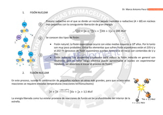 Dr. Marco Antonio Paco Guachalla
1. FISIÓN NUCLEAR
Proceso radiactivo en el que se divide un núcleo pesado inestable o radiactivo (A > 60) en núcleos
más pequeños con la consiguiente liberación de gran energía.
+ → + + 3 + 200
Se conocen dos tipos de fisión:
 Fisión natural, La fisión espontánea ocurre con vidas medias mayores a 106
años. Por lo tanto
son muy poco probables. Entre los elementos que sufren fisión espontánea están el 235-U y
el 232-Th (procesos de fisión espontánea pueden detectarse en rocas con contenidos de U y
Th).
 Fisión inducida, Los proyectiles empleados para inducir la fisión inducida en general son
neutrones (por no tener carga eléctrica puede aproximarse al núcleo sin experimentar
repulsión, ser absorbido e iniciar el proceso de fisión).
2. FUSIÓN NUCLEAR
En este proceso, sucede la combinación de pequeños núcleos en otros más grandes, para que ocurra estas
reacciones se requiere elevadas temperaturas (reacciones termonucleares)
+
~ ∙ ℃
⎯⎯⎯⎯⎯⎯ + + 3,5
La energía liberada como luz estelar proviene de reacciones de fusión en las profundidades del interior de la
estrella.
 