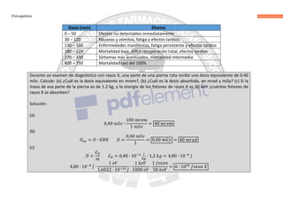 Fisicoquímica
Dosis (rem) Efectos
0 – 50 Efectos no detectables inmediatamente
30 – 120 Náuseas y vómitos, fatiga y efectos tardíos.
130 – 160 Enfermedades manifiestas, fatiga persistente y efectos tardíos
180 – 220 Mortalidad baja, difícil recuperación total, efectos tardíos.
270 – 330 Síntomas más acentuados, mortalidad intermedia
400 – 750 Mortalidad casi del 100%
Durante un examen de diagnóstico con rayos X, una parte de una pierna rota recibe una dosis equivalente de 0.40
mSv. Calcule: (a) ¿Cuál es la dosis equivalente en mrem?, (b) ¿Cuál es la dosis absorbida, en mrad y mGy? (c) Si la
masa de esa parte de la pierna es de 1.2 kg, y la energía de los fotones de rayos X es 50 keV ¿cuántos fotones de
rayos X se absorben?
Solución:
(a)
0,40 ∙
100
1
= 40
(b)
= ∙ =
0,40
1
= 0,40 = 40
(c)
=
ℰ
ℰ = 0,40 ∙ 10 ∙ 1,2 = 4,80 ∙ 10
4,80 ∙ 10 ∙
1
1,6022 ∙ 10
∙
1
1000
∙
1
50
= 6 ∙ 10
 
