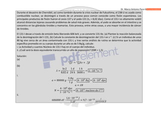 Dr. Marco Antonio Paco Guachalla
Durante el desastre de Chernóbil, así como también durante la crisis nuclear de Fukushima, el 238-U es usado como
combustible nuclear, se desintegró a través de un proceso poco común conocido como fisión espontánea. Los
principales productos de fisión fueron el cesio-137 y el yodo-131 (t½ = 8,02 días). Como el 131-I es altamente volátil
alcanzó distancias lejanas causando problemas de salud más graves. Además, el yodo se absorbe en el intestino y se
concentra en las glándulas tiroides y mamarias. Esto provoca, entre otras cosas, a una mayor incidencia de cáncer
de tiroides.
El 131-I decae a través de emisión beta liberando 606 keV, y se convierte 131-Xe. (a) Plantee la reacción balanceada
de la desintegración del I-131, (b) Calcule la constante de desintegración del 131-I en s–1
. (c) Si un individuo de unos
80 kg vive cerca de un área contaminada con 131-I, y tras varios análisis de rutina se determina que la actividad
específica promedio en su cuerpo durante un año es de 5 Bq/g, calcule:
i. La Actividad y cuantos Núcleos de 131-I hay en el cuerpo del individuo.
ii. ¿Cuál será la dosis equivalente transcurrido un año de exposición? (EBR = 1,5)
Solución:
(a)
→ +
(b)
=
ln 2
8,02
∙
1
24 ℎ
∙
1 ℎ
3600
= 1 ∙ 10
i.
= 80000 ∙
5
1
= 4 ∙ 10 = 4 ∙ 10
=
=
4 ∙ 10
1 ∙ 10
= 4 ∙ 10
ii.
606000 ∙
1,6 ∙ 10
1
= 9,7 ∙ 10
 