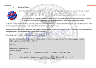 Fisicoquímica
2. NÚCLEO ATÓMICO
El núcleo atómico consta de dos partículas (nucleones): protones (carga positiva) y neutrones (carga neutra)
 Numero atómico (Z): indica la cantidad de protones que contiene el elemento.
 Numero de masa (A): indica la cantidad de protones y neutrones que contiene el elemento.
Defecto de masa: la masa de cualquier núcleo es inferior a la suma de las masas individuales de los nucleones.
De acuerdo a la Teoría de la Relatividad, este defecto de masa se utiliza para compactar el núcleo.
La fuerza nuclear mantiene unido protones y neutrones en el núcleo, esta fuerza es de corto alcance, la fuerza de atracción entre
neutrones y protones es mayor que la repulsión entre protones o entre neutrones.
Energía de enlace nuclear: es la energía liberada en la formación del núcleo atómico a partir de los nucleones libres, también es la
energía necesaria para disgregar un núcleo en sus nucleones.
Masa del protón: 1.007276 u; Masa del neutrón: 1,008665 u
La masa atómica del berilio (Z = 4) es de 9,0122 u, determine: (a) la energía nuclear en MeV, (b) energía por nucleón,
(c) energía de un mol de berilio en kJ/mol.
Solución:
Protones = 4; neutrones = 5
Defecto de masa:
∆ = 9,0122 − (4 ∙ 1,007276 + 5 ∙ 1,008665 ) = −0,060229
(a)
∆ = ∆ = −0,060229 ∙
1
6,022 ∙ 10
∙
1
1000
∙ 3 ∙ 10 = −9 ∙ 10
 