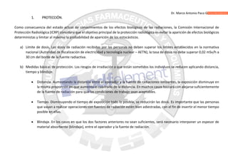 Dr. Marco Antonio Paco Guachalla
1. PROTECCIÓN.
Como consecuencia del estado actual de conocimientos de los efectos biológicos de las radiaciones, la Comisión Internacional de
Protección Radiológica (ICRP) considera que el objetivo principal de la protección radiológica es evitar la aparición de efectos biológicos
deterministas y limitar al máximo la probabilidad de aparición de los estocásticos.
a) Límite de dosis, Las dosis de radiación recibidas por las personas no deben superar los límites establecidos en la normativa
nacional (Autoridad de fiscalización de electricidad y tecnología nuclear – AETN), la tasa de dosis no debe superar 0,02 mSv/h a
30 cm del borde de la fuente radiactiva.
b) Medidas básicas de protección. Los riesgos de irradiación a que están sometidos los individuos se reducen aplicando distancia,
tiempo y blindaje.
 Distancia. Aumentando la distancia entre el operador y la fuente de radiaciones ionizantes, la exposición disminuye en
la misma proporción en que aumenta el cuadrado de la distancia. En muchos casos bastará con alejarse suficientemente
de la fuente de radiación para que las condiciones de trabajo sean aceptables.
 Tiempo. Disminuyendo el tiempo de exposición todo lo posible, se reducirán las dosis. Es importante que las personas
que vayan a realizar operaciones con fuentes de radiación estén bien adiestradas, con el fin de invertir el menor tiempo
posible en ellas.
 Blindaje. En los casos en que los dos factores anteriores no sean suficientes, será necesario interponer un espesor de
material absorbente (blindaje), entre el operador y la fuente de radiación.
 