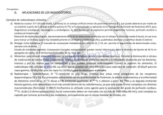 Fisicoquímica
G. APLICACIONES DE LOS RADIOISÓTOPOS.
Ejemplos de radioisótopos utilizados:
a) Medicina nuclear: El F-18 (vida media, 1,8 horas) es un isótopo artificial emisor de positrones (emisor β+
), que puede obtenerse por medio de
un ciclotrón a partir de O-18 bajo la forma química H2
18
O, se ha formalizado su aplicación en la Tomografía de Emisión de Positrones (PET), para
diagnósticos oncológicos, neurológicos y cardiológicos. Su distribución por el organismo permite diagnosticar tumores, perfusión cerebral o
cardíaca principalmente.
Detección de tejidos oncológicos: Aproximadamente 80 % de las detecciones se efectúa con el isótopo Tc-99m(vida media 6 horas), el cual sirve
para marcar un fármaco que se fija metabólicamente en un órgano o tejido específico, pudiéndose observar y cuantificar desde el exterior.
b) Biología: Ciclos biológicos. El marcado de compuestos metabólicos con tritio (H.3), C-14, etc. permite el seguimiento de determinados ciclos,
ejemplo ciclo de Krebs.
Estudio de nutrientes vegetales: Compuestos marcados isotópicamente pueden revelar información sobre la dinámica de fijación de 56 Fe en
agregados de suelos, 32 P fertilizantes fosforados, 45 Ca, 42 K, etc.
c) Alimentos: para ofrecer alimentos inocuos, La irradiación remplaza ciertos tratamientos químicos. Permite la disminución o retraso
de maduración de ciertas frutas y legumbres. Reduce la pérdida de alimentos debido a la infestación producida por las bacterias,
insectos y por los mohos que los contaminan y que pueden provocar enfermedades cuando se ingieren los alimentos. El
radioisótopo más utilizado es el Co-60. Las dosis que se aceptan son muy diferentes para cada tipo de radiación: 10 kGy/h para los
rayos gamma; 10 kGy/min para los rayos X y 10 kGy/s para los electrones acelerados
d) Radioterapia – radiofármacos: El 11
C-raclopride es una droga sintética que actúa como antagonista de los receptores
dopaminérgicos D2 y D3. Sus principales aplicaciones son en la enfermedad de Parkinson, la atrofia multisistemica y la enfermedad
de Alzheimer entre otras, el 11
C decae a 11
Bi emitiendo positrones. El 99m
Tc e obtiene a partir del 99
Mo y se degrada emitiendo
fotones gamma, este radioisótopo es el más versátil dentro de los radiofármacos, ya que este puede formar complejos con distintas
macromoléculas (fármacos). El 99mTc-furifosmina es utilizado como agente para la evaluación del grado de perfusión cardíaca.
99m
Tc- ácido 2,3-dimercaptosuccínico, los kit comerciales deben ser marcados con no más de 1480 MBq (40 mCi), este complejo es
captado por tumores primarios y sus metástasis, principalmente por el cáncer medular de tiroides, etc.
 