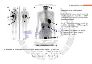 Dr. Marco Antonio Paco Guachalla
Biodistribución de radiofármacos.
A. 99m Tc-MIBI (metoxi isobutil isonitrilo)
estudio de perfusión miocárdico — SPECT
(tomografía computarizada por emisión de
fotones individuales)
B. 18 F-fluorodesoxiglucosa, estudio de
viabilidad miocárdico — PET (tomografía
por emisión de positrones)
a — corazón; b — tiroides; c — hígado;
d — intestinos; e — vejiga urinaria;
f —riñones; g — cerebro.
PROBLEMAS PROPUESTOS 10
1) Balancear las siguientes ecuaciones nucleares, e identifique la especie X en cada caso
212 208 26 1
84 82 12 1
137 137 59 2 60
55 56 27 1 27
78 0 20 20
33 1 8 9
Po Pb X Mg p X
Cs Ba X Co H Co X
As X O F X



    
    
   
 