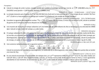 Fisicoquímica
2) Calcule la energía de unión nuclear, energía nuclear por nucleón y la energía nuclear por mol de: a)
209
83 Bi (208,9804 uma), b)
35
17 Cl
(34,95952 uma) (protón = 1,00728 uma; neutrón = 1,00866 uma)
RESPUESTA: a) – 1,6 GeV – 7,6 MeV/nucleón – 1,54·1011
kJ/mol
3) La energía necesaria para disociar al 6C14
es 102,359 MeV (a) ¿Cuál será la masa atómica del C14
y la energía de por nucleón? (b) Para
el C12
¿Cuál es su masa atómica y su energía por nucleón? (c) ¿Cuál es el más estable de los dos isotopos?
RESPUESTA: 14,00324 u 7,31 MeV/nucleón 12,0 u 7,43 MeV/nucleón
4) Considere la siguiente desintegración nuclear: 64
Cu  64
Zn + β, media vida 12,8 horas. Si inicia con un mol de Cu-64, calcule la cantidad
de gramos de Zn-64 que se formaran después de 25,6 horas.
RESPUESTA: 47,95 g
5) Una muestra de 10 mg de un isotopo radiactivo con una media vida de 1300 millones de años se desintegra a una velocidad de 29000
dpm. Calcule la masa molar del isotopo y su vida media.
RESPUESTA: 210,6 g/mol
6) El isotopo radiactivo Pu-238, utilizado en los marcapasos, se desintegra emitiendo una partícula alfa con una vida media de 86 años.
(a) escriba una ecuación para el proceso de desintegración. (b) la energía de la partícula alfa emitida es de 5,62 MeV (energía por
desintegración), suponga que toda la energía de la partícula alfa se utiliza para hacer funcionar el marcapasos, calcule la producción
de energía, en watts, al inicio y al cabo de 10 años de funcionamiento del marcapasos (en un principio se tenía 1 mg de Pu-238)
RESPUESTA: genera U; 582,2 W, 537,1 W.
7) Una sustancia radiactiva decae de la siguiente manera:
T (días) 0 1 2 3 4 5 6
Masa (g) 500 389 303 236 184 143 112
Calcule la constante de velocidad de desintegración, la media vida de su desintegración, vida media y luego de cuantos días se tendrá
una masa de 10 g
RESPUESTA: 0,25 d–1
, 2,78 d, 4 d, 15,7 d
8) En una mezcla encontrada en la actualidad, de isótopos de U, el 92U238
representa el 99,3 % y el 92U235
el 0,7 %. Sus vidas medias son
4,56·109
años y 1,02·109
años respectivamente. Calcular: a) Tiempo transcurrido desde que se formó la Tierra, si eran igualmente
abundantes en ese momento. b) Actividad de 1 g. de 92U238
. c) vida media de ambos isotopos e indicar cuál es más estable.
RESPUESTA: 9,4·109
a, 6,39·10–13
dpa, U-238
 
