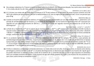 Dr. Marco Antonio Paco Guachalla
9) Dos isotopos radiactivos X y Y tienen la misma cantidad molar en un inicio (t = 0). Una semana después, hay cuatro veces menos X que
Y. Si la media vida de X es de 2 días, calcule la media vida de Y e indique sus vidas medias.
RESPUESTA: 1,27 d; 2,88 d; 1,82 d
10) El C-14 tiene una media vida de 5730 años y constituye el 10–10
% del carbono en la naturaleza. El cuerpo humano contiene cerca del
18,5 % de carbono por peso corporal. Calcular la radioactividad en nCi, que se origina por desintegración del C-14 en una persona que
pesa 70 kg
RESPUESTA: 808,5 nCi
11) Cuando se encuentra fuera del núcleo atómico, el neutrón es una partícula inestable con una vida media de 885,7 s. Determine: a) El
período de semidesintegración del neutrón y su constante de desintegración. b) Una fuente de neutrones emite 1010
neutrones por
segundo con una velocidad constante de 100 km∙s−1
. ¿Cuántos neutrones por segundo recorren una distancia de 3,7105
km sin
desintegrarse?
RESPUESTA: 613,9 s 1,13·10–3
s–1
1,53·108
no
12) La fisión de un átomo de 92U235
por la captura de un neutrón, produce 56Ba144
y 36Kr90
. Cierta central nuclear libera 45 GW. Escriba la
reacción nuclear. Determine la masa del material fisionable que se consume en un día (masas de los átomos U = 235,12 Ba = 143,92 Kr
= 89,94 no
= 1,008665). Estime cuantos m3
de metano por día en condiciones normales se necesita para generar la misma cantidad de
energía combustión del metano libera 213 kcal/mol)
RESPUESTA: 40 kg 97,7 millones m3
13) En un accidente nuclear se emiten diversos productos radiactivos. Dos de ellos son los isótopos 131
I y el 137
Cs, cuyos períodos de
semidesintegración son 8 días y 30 años, respectivamente. Si la proporción de átomos de I a Cs es de 1/5, a) Determinar el tiempo
transcurrido para que ambos isótopos tengan la misma actividad. b) El 1 % en masa de los productos de la fisión nuclear del 235
U es
131
I. Si en la fisión nuclear del uranio se desprenden 200 MeV y la potencia térmica del reactor tiene un valor de 1000 MW, calcular la
actividad del 131
I en el momento del accidente
RESPUESTA: 65 d; 15,2 Ci
14) El tritio es radiactivo y se desintegra emitiendo electrones. Su media vida es de 12,5 años. En el agua común, la relación entre átomos
de hidrogeno y átomos de tritio es de 1017
a 1 ¿Cuántas desintegraciones se observaran por minuto en una muestra de 1 kg de agua?
Se pueden determinar la edad de un vino a través de la medición de su contenido de tritio, ya que el agua expuesta a la atmósfera
tiene una cantidad constante del mismo. Si una muestra de agua del viñedo presenta 52,2 cpm y una muestra de vino presenta 11,5
cpm ¿hace cuánto tiempo se embotelló el vino?
RESPUESTA: 70,6 dpm 27 años
 
