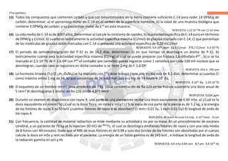 Fisicoquímica
15) Todos los compuestos que contienen carbón y que son biosintetizados en la tierra contiene suficiente C-14 para ceder 13 DPM/g de
carbón, determinar: a) el porcentaje molar de C-14 en el carbón de la superficie terrestre, b) la edad de una muestra biológica que
contiene 3 DPM/g de carbón, y su porcentaje molar de C14
en esta muestra.
RESPUESTA: 1,12·10–10% mol 12 mil años
16) La vida media de C-14 es de 8267 años, Determinar a) calcule la constante de rapidez, b) la actividad específica de C-14 puro en términos
de DPM/g y Ci/mol, b) cuanto es teóricamente la actividad específica máxima (Ci/mol) de glucosa marcado con C-14, c) que porcentaje
de las moléculas de glucosa están marcadas con C-14 si presenta una actividad específica de 0,20 mCi/mol
RESPUESTA: 9,9·1012
dpm 62,4 Ci/mol 374,7 Ci/mol 5.3·10–5
%
17) El periodo de semidesintegración del P-32 es de 14,3 días, determinar: a) en que tiempo se desintegra un átomo de P-32, b)
teóricamente cuanto será la actividad específica máxima (Ci/mg) al cual se puede preparar con frutosa-1,6-difosfato-P32
, b) si se ha
marcado el 2,5·10–5
% de F-1,6-DP con P32
el contador por centelleo puede registrar como 1 centelleo por cada 100 mil núcleos que se
desintegran, cuantos cpm se registrara en dicho contador si se tiene 1 mg de F-1,6-DP
RESPUESTA: 20,6 d 296 cpm
18) La hormona tiroxina (T4) (C15H11O4NI4) se ha marcado con 131
I, este isotopo tiene una media vida de 8,1 días, determinar a) cuantos Ci
como máximo emite 1 mg de T4, b) que porcentaje de T4 está marcado si 1 mg de T4 emite 4·107
Bq.
RESPUESTA: 3·1012
Bq 1,33·10–3
%
19) El esqueleto de un hombre medio pesa alrededor de 7 kg. ¿Qué concentración de Ra-226 en los huesos supondría una dosis anual de
5 rem? Al desintegrarse 1 átomo de Ra-226 emite 4,871 MeV.
RESPUESTA: 0,024 ppm
20) Durante un examen de diagnóstico con rayos X, una parte de una pierna rota recibe una dosis equivalente de 0.40 mSv. a) ¿Cuál es la
dosis equivalente en mrem? b) ¿Cuál es la dosis física, en mrad y mGy? c) Si la masa de esa parte de la pierna es de 1.2 kg, y la energía
de los fotones de rayos X es 50 keV ¿cuántos fotones de rayos X se absorben? (1 rem= 0.01 Sv, 1 rad= 0.01 Gy) d) longitud de onda de
los rayos X
RESPUESTA: 40 mrem 40 mrad 0,4 mGy 6·1010 fotón 25 pm
21) Con frecuencia, la cantidad de material radiactivo se mide mediante su actividad y no por su masa. En un procedimiento de escaneo
cerebral, a un paciente de 70 kg se le inyectan 20 mCi de 99m
Tc, el cual se desintegra emitiendo fotones de rayos γ con una vida media
de 8 horas con 40 minutos. Dado que el RBE de esos fotones es de 0,98 y solo dos tercios de los fotones son absorbidos por el cuerpo
calcule la dosis en mSv y rem recibida por el paciente. La energía de un fotón gamma es de 143 keV , e indique la longitud de onda de
la radiación gamma en pm y Hz
RESPUESTA: 4,9 mSv 0,49 rem 8,7 pm 3,4·1019
Hz
 