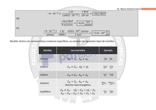 Dr. Marco Antonio Paco Guachalla
−9 ∙ 10 ∙
1
1,6022 ∙ 10
∙
1
10
= −56,2
(b)
−56,2
9
= −6,24
(c)
−9 ∙ 10
∙
1
1000
∙
6,022 ∙ 10
1
= −5,42 ∙ 10
Núclido: átomo con características nucleares específicas, se conocen los siguientes tipos de núclidos:
Núclido Característica Ejemplo
Isótopo = ≠
Isótono ≠ ; =
Isóbaro ≠ =
Isómero
= =
Distinto nivel energético
Isodiáfero
≠ ; − = −
− − = − −
 