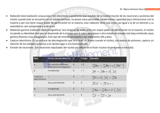 Dr. Marco Antonio Paco Guachalla
 Radiación beta (radiación corpuscular). Son electrones o positrones que resultan de la transformación de los neutrones o protones del
núcleo cuando este se encuentra en un estado excitado, no posee masa apreciable, tienen menor capacidad para interaccionar con la
materia y por eso tiene mayor poder de penetración en la materia, esta radiación tiene una masa casi igual a la de un electrón y su
velocidad es casi comparable a la de la luz
 Radiación gamma (radiación electromagnética). Son longitud de onda corta con mayor poder de penetración en la materia, el núcleo
no pierde su identidad sino que se desprende de la energía que le sobra para pasar a otro estado de energía más baja emitiendo rayos
gamma (fotones muy energéticos). Este tipo de emisión acompaña a las radiaciones alfa y beta.
 Captura electrónica. Es un proceso de desintegración que ocurre en un átomo cuando el núcleo, con exceso de protones, captura un
electrón de los orbitales próximos a él, dando lugar a una transmutación.
 Emisión de neutrones. Son neutrones expulsados del núcleo por efecto de la fisión nuclear (espontanea o inducida)
 
