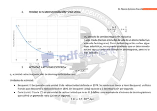 Dr. Marco Antonio Paco Guachalla
2. PERIODO DE SEMIDESINTEGRACIÓN Y VIDA MEDIA
=
ln2
=
1
t½, periodo de semidesintegración radiactiva
, vida media (tiempo promedio de vida de un átomo radiactivo
antes de desintegrarse). Como la desintegración nuclear sigue
leyes estadísticas, no se puede establecer que un determinado
núcleo vaya a tardar ese tiempo en desintegrarse, pero es lo
más probable.
3. ACTIVIDAD Y ACTIVIDAD ESPECIFICA
= [ ]
a, actividad radiactiva (velocidad de desintegración radiactiva)
Unidades de actividad:
 Becquerel. El becquerel es una unidad SI de radioactividad definida en 1974. Se nombra en honor a Henri Becquerel, un físico
francés que descubrió la radioactividad en 1896. Un becquerel (1 Bq) equivale a 1 desintegración por segundo.
 Curie (curio). El curie (Ci) es una unidad de radioactividad que no es SI. S define como equivalenteal número de desintegraciones
que sufrirá un gramo de radio-226 en un segundo.
1 = 3,7 ∙ 10
 
