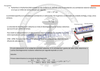 Fisicoquímica
 Rutherford. El Rutherford (Rd) también es una unidad no SI, definida como la actividad de una cantidad de material radiactivo
en el que un millón de núcleos decaen por segundo.
1 = 10
La actividad específica es la actividad por cantidad de un radionúclido. Por lo general, se administra en unidades de Bq/g, o Ci/g u otras
similares.
=
La velocidad de desintegración radiactiva se mide en desintegraciones de núcleos radiactivos
que ocurren por unidad de tiempo.
Para medir la radioactividad en un laboratorio se utilizan contadores de centelleo. La medida
viene expresada en cuentas o centelleos por minuto (CPM).
CPM  DPM. Para pasar de CPM a DPM aplicar un factor de corrección que dependerá de la
eficacia de cada aparato.
El curio (abreviación Ci) es unidad de actividad radiactiva. Es la actividad de 1 gramo de radio (226), determinar a
cuantas desintegraciones nucleares radiactivas por segundo equivale un curio.
Solución:
Primero determinamos la constante de desintegración
=
ln 2
=
ln 2
1601
∙
1
365
∙
1
24 ℎ
∙
1 ℎ
3600
= 1,373 ∙ 10
 