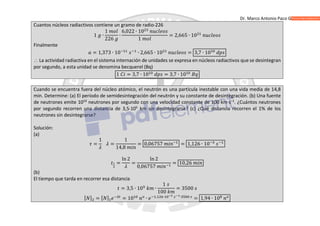 Dr. Marco Antonio Paco Guachalla
Cuantos núcleos radiactivos contiene un gramo de radio-226
1 ∙
1
226
∙
6,022 ∙ 10
1
= 2,665 ∙ 10
Finalmente
= 1,373 ∙ 10 ∙ 2,665 ∙ 10 = 3,7 ∙ 10
 La actividad radiactiva en el sistema internación de unidades se expresa en núcleos radiactivos que se desintegran
por segundo, a esta unidad se denomina becquerel (Bq)
1 = 3,7 ∙ 10 = 3,7 ∙ 10
Cuando se encuentra fuera del núcleo atómico, el neutrón es una partícula inestable con una vida media de 14,8
min. Determine: (a) El período de semidesintegración del neutrón y su constante de desintegración. (b) Una fuente
de neutrones emite 1010
neutrones por segundo con una velocidad constante de 100 km∙s−1
. ¿Cuántos neutrones
por segundo recorren una distancia de 3,5·105
km sin desintegrarse? (c) ¿Qué distancia recorren el 1% de los
neutrones sin desintegrarse?
Solución:
(a)
=
1
=
1
14,8
= 0,06757 = 1,126 ∙ 10
=
ln 2
=
ln 2
0,06757
= 10,26
(b)
El tiempo que tarda en recorrer esa distancia
= 3,5 ∙ 10 ∙
1
100
= 3500
[ ] = [ ] = 10 ∙ , ∙ ∙
= 1,94 ∙ 10
 