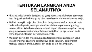 TENTUKAN LANGKAH ANDA 
SELANJUTNYA 
• Jika anda tidak yakin dengan apa yang harus anda lakukan, temukan 
satu langkah sederhana yang bisa membantu anda untuk terus maju. 
• Hal ini mungkin saja bisa dilakukan dengan melakukan kontak mata 
pada sebuah pesta, memperkenalkan diri anda pada orang asing, 
memecahkan kebekuan dalam sebuah rapat, atau menanyakan orang 
yang mewawancarai anda untuk menunjukkan pengetahuan anda 
terhadap industri dan perusahaan mereka. 
• Mulailah bertindak meskipun anda tidak memiliki gambaran yang 
jelas mengenai apa yang seharusnya anda lakukan. Bergeraklah 
menuju sasaran anda. Koreksi diri anda di lain kesempatan. 
 