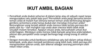 IKUT AMBIL BAGIAN 
• Pernahkah anda duduk seharian di dalam kelas atau di sebuah rapat tanpa 
mengucapkan satu patah kata pun? Pernahkah anda pergi bersama teman-teman 
anda di malam hari dimana teman-teman anda berbincang dengan 
gembira sementara anda hanya duduk dan menatap minuman anda? 
Kemungkinan yang terjadi adalah anda merasa tidak terlalu percaya diri 
pada saat itu – dan mungkin saja anda akan merasa lebih tidak enak 
sesudah malam tersebut. Apapun situasi anda, berusahalah untuk ikut 
ambil bagian. Meskipun anda merasa tidak banyak yang bisa anda katakan, 
pikiran dan perspektif anda sangat berharga bagi orang-orang di sekitar 
anda. 
• Dengan mencoba untuk berbicara setidaknya satu kali dalam setiap diskusi 
kelompok, anda akan menjadi pembicara yang lebih baik, lebih percaya diri 
mengutarakan pikiran anda, dan dikenal sebagai seorang pemimpin oleh 
rekan-rekan anda. 
