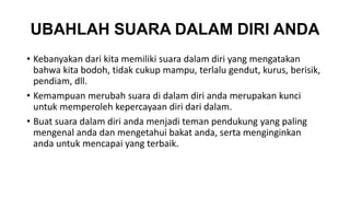 UBAHLAH SUARA DALAM DIRI ANDA 
• Kebanyakan dari kita memiliki suara dalam diri yang mengatakan 
bahwa kita bodoh, tidak cukup mampu, terlalu gendut, kurus, berisik, 
pendiam, dll. 
• Kemampuan merubah suara di dalam diri anda merupakan kunci 
untuk memperoleh kepercayaan diri dari dalam. 
• Buat suara dalam diri anda menjadi teman pendukung yang paling 
mengenal anda dan mengetahui bakat anda, serta menginginkan 
anda untuk mencapai yang terbaik. 
 
