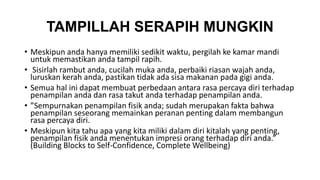 TAMPILLAH SERAPIH MUNGKIN 
• Meskipun anda hanya memiliki sedikit waktu, pergilah ke kamar mandi 
untuk memastikan anda tampil rapih. 
• Sisirlah rambut anda, cucilah muka anda, perbaiki riasan wajah anda, 
luruskan kerah anda, pastikan tidak ada sisa makanan pada gigi anda. 
• Semua hal ini dapat membuat perbedaan antara rasa percaya diri terhadap 
penampilan anda dan rasa takut anda terhadap penampilan anda. 
• ”Sempurnakan penampilan fisik anda; sudah merupakan fakta bahwa 
penampilan seseorang memainkan peranan penting dalam membangun 
rasa percaya diri. 
• Meskipun kita tahu apa yang kita miliki dalam diri kitalah yang penting, 
penampilan fisik anda menentukan impresi orang terhadap diri anda.” 
(Building Blocks to Self-Confidence, Complete Wellbeing) 
 