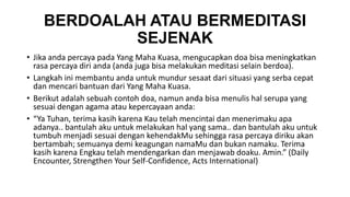 BERDOALAH ATAU BERMEDITASI 
SEJENAK 
• Jika anda percaya pada Yang Maha Kuasa, mengucapkan doa bisa meningkatkan 
rasa percaya diri anda (anda juga bisa melakukan meditasi selain berdoa). 
• Langkah ini membantu anda untuk mundur sesaat dari situasi yang serba cepat 
dan mencari bantuan dari Yang Maha Kuasa. 
• Berikut adalah sebuah contoh doa, namun anda bisa menulis hal serupa yang 
sesuai dengan agama atau kepercayaan anda: 
• “Ya Tuhan, terima kasih karena Kau telah mencintai dan menerimaku apa 
adanya.. bantulah aku untuk melakukan hal yang sama.. dan bantulah aku untuk 
tumbuh menjadi sesuai dengan kehendakMu sehingga rasa percaya diriku akan 
bertambah; semuanya demi keagungan namaMu dan bukan namaku. Terima 
kasih karena Engkau telah mendengarkan dan menjawab doaku. Amin.” (Daily 
Encounter, Strengthen Your Self-Confidence, Acts International) 
 