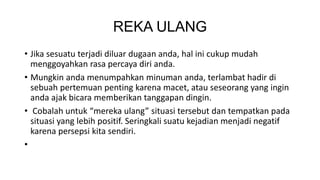 REKA ULANG 
• Jika sesuatu terjadi diluar dugaan anda, hal ini cukup mudah 
menggoyahkan rasa percaya diri anda. 
• Mungkin anda menumpahkan minuman anda, terlambat hadir di 
sebuah pertemuan penting karena macet, atau seseorang yang ingin 
anda ajak bicara memberikan tanggapan dingin. 
• Cobalah untuk “mereka ulang” situasi tersebut dan tempatkan pada 
situasi yang lebih positif. Seringkali suatu kejadian menjadi negatif 
karena persepsi kita sendiri. 
• 
 