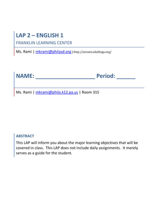 LAP 2 – ENGLISH 1FRANKLIN LEARNING CENTERMs. Rami | mkrami@philasd.org | http://mrami.edublogs.org/| Room 315<br />NAME: ___________________ Period: ______ Ms. Rami | mkrami@phila.k12.pa.us | Room 315AbstractThis LAP will inform you about the major learning objectives that will be covered in class.  This LAP does not include daily assignments.  It merely serves as a guide for the student. <br />Teacher: Ms. Rami<br />Subject: English 1<br />LAP #2<br />Course #: 1001<br />Title: Character / POV<br />INTRODUCTION:<br />Read literature for the pleasure of it, Ernest Hemingway once told an interviewer, adding, quot;
Whatever else you find will be the measure of what you brought to the reading.quot;
  The short story has become an increasingly important genre since the mid-nineteenth century. <br />Throughout this unit we will continue to study the elements of literature: plot, setting, conflict and characterization through some of the most riveting short stories. <br />,[object Object],1.1.11 F Establish a reading vocabulary by identifying and correctly using new words acquired through the study of their relationship to other words.<br />1.1.11G Demonstrate after reading understand interpretation of both fiction and nonfiction text, including public documents.<br />1.3.11A Read and understand works of literature<br />1.3.11B Analyze the relationships, uses and effectiveness of literary elements used by one or more authors in similar genre including characterization, setting, plot, theme, point of view, tone, and style<br />1.11.11C Use knowledge of root words and words from literary works to recognize and understand the meaning of new words during reading.<br />1.1.11H Demonstrate fluency and comprehension in reading<br />1.5.11F Edit writing using conventions of language<br />1.6.11E Participate in small and large group discussions and presentations<br />OBJECTIVES<br />,[object Object]