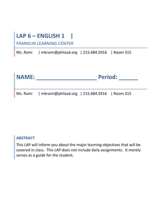 LAP 6 – ENGLISH 1    | FRANKLIN LEARNING CENTERMs. Rami      | mkrami@philasd.org   | 215.684.5916    | Room 315NAME: ___________________ Period: ______ Ms. Rami      | mkrami@philasd.org   | 215.684.5916    | Room 315AbstractThis LAP will inform you about the major learning objectives that will be covered in class.  This LAP does not include daily assignments.  It merely serves as a guide for the student. <br />Teacher: Ms. Rami<br />Subject: English 1<br />LAP #6<br />Course #: 1001<br />Title: Poetry LAP<br />INTRODUCTION<br />Poetry is an art form that uses various techniques such as a rhythm, rhyme, meter and cadence to create a memorable word-play experience.  Whether the poem is about love, loss or what you had for dinner last night, it is the connection that you make with the reader through your words that is of importance.  We will examine variety of poems, learn how the literary tools available to poets are used to craft these poems and then write some of our own.  We will also examine the lives of poets and see how they impact their world and work.  I look forward to exploring some amazing poems with you this month.  <br />OBJECTIVES<br />,[object Object]