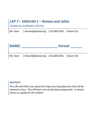 6858001466850LAP 7 – ENGLISH 1 – Romeo and JulietFRANKLIN LEARNING CENTERMs. Rami      | mkrami@philasd.org   | 215.684.5916    | Room 31500LAP 7 – ENGLISH 1 – Romeo and JulietFRANKLIN LEARNING CENTERMs. Rami      | mkrami@philasd.org   | 215.684.5916    | Room 3156858003429000NAME: ___________________ Period: ______ Ms. Rami      | mkrami@philasd.org   | 215.684.5916    | Room 31500NAME: ___________________ Period: ______ Ms. Rami      | mkrami@philasd.org   | 215.684.5916    | Room 3156858006400800AbstractThis LAP will inform you about the major learning objectives that will be covered in class.  This LAP does not include daily assignments.  It merely serves as a guide for the student. 00AbstractThis LAP will inform you about the major learning objectives that will be covered in class.  This LAP does not include daily assignments.  It merely serves as a guide for the student. <br />Teacher: Ms. Rami<br />Subject: English 1<br />LAP #7<br />Course #: 1001<br />Title: Romeo and Juliet LAP<br />INTRODUCTION<br />Romeo and Juliet – timeless tale of love and loss.  There is nothing scary or stressful about Shakespeare once you learn the key to unlocking and understanding his use of language.  It is actually one of my favorite things about this play – the rich and complex use of language to convey ideas.  Throughout this unit, you will not only become comfortable understanding the language but also get a chance to bring Romeo and Juliet to the 21st century.  For some of you, this maybe your first experience with Shakespeare and I hope it is a great one.  I look forward to our exploration together! <br />OBJECTIVES<br />Objectives:<br />Analyze informational text to understand historical, cultural, and linguistic context for a dramatic work<br />Analyze how dialogue develops characterization<br />Analyze characteristics of tragedy (complication)<br />Analyze elements of Shakespearean drama (blank verse and couplets, iambic pentameter, puns, aside, soliloquy, comic relief, tragedy, foil, and drama)<br />Complete major project to demonstrate application of the play in 21st Century <br />PA Standards:<br />1.3.11  Reading, analyzing, and interpreting literature.<br />1.1.11 B Analyze the use of literary elements by an author including characterization, setting, theme, point of view, tone and style.<br />1.6A Listening to Others.<br />1.6B Reading selections of literature.<br />1.6C Speak using skills appropriate to formal speech situations<br />1.6D Contribute to Discussions<br />Materials:<br />Holt, Elements of Literature/Third Course (Romeo and Juliet pp. 783-895)<br />          <br />Assessments:<br />In order to earn a credit for this LAP 8, you must complete the following:<br />All journal entries/preclass and classwork<br />CLASS PARTICIPATION IN ACTING THE PLAY OUT/READING OF THE PLAY (Objectives 1-4)<br />Act I, II, III, IV, V Reading Guides (Objectives 1-4)<br />Your choice of (1) Modern-Day Interpretation Project (Objective 5)<br />Name_______________________<br />Period._______________<br />ROMEO AND JULIET: Act I Reading and Study Guide - (Objectives 1-4)<br />Ms. Rami – English I<br />I. VOCABULARY: Be able to define the following words and understand them when they appear in <br />      the play.<br />adversary ___________________________________________________________<br />boisterous __________________________________________________________<br />nuptial _____________________________________________________________<br />II. LITERARY TERMS: Be able to define each term and apply each term to the play.<br />aside ____________________________________________________________________<br />Example: ____________________________________________________<br />blank verse ______________________________________________________________<br />characterization ___________________________________________________________<br />conflict ___________________________________________<br />External:  1. _______________ vs. ________________<br />    2.  _______________ vs. ________________<br />    3.  _______________ vs. ________________<br />Internal:   4. ________________ vs. ________________<br />Example: ________________________________________________________<br />couplet ______________________________________________________________________<br />epithet ______________________________________________________________________<br />figurative language ____________________________________________________________<br />Example: ________________________________________________________<br />foil _________________________________________________________________________<br />Example: ________________________________________________________<br />foreshadowing _______________________________________________________________<br />Example: ________________________________________________________<br />iambic meter _________________________________________________________________<br />iambic pentameter _____________________________________________________________<br />metaphor ____________________________________________________________________<br />Example: ________________________________________________________<br />simile _______________________________________________________________________<br />Example: ________________________________________________________<br />pun _________________________________________________________________________<br />Example: ________________________________________________________<br />III.  Questions: answer the following questions.<br />Prologue:<br />1.  In what city does this play take place?<br />2.  Why are Romeo and Juliet called “star-cross’d lovers”?<br />Scene 1:<br />3.  Who is fighting at the beginning of the first scene?<br />4.  Who tries to break up the fighting?<br />5.  What threat does the Prince make to Lord Montague and Lord Capulet?<br />6.  Benvolio and Montague describe the way Romeo has been acting.  What do they have to say about <br />     him?<br />7.  Why is Romeo so sad?  Explain.<br />8.  What is Benvolio’s advice to Romeo?<br />Scene 2:<br />9.  Why does Capulet think it will be easy for Montague and him to keep the peace?<br />10.  What does Paris ask about Capulet?<br />11.  What is Capulet’s first answer?<br />12.  A bit later Capulet appears to change his mind about Paris’ question.  What does he then tell Paris?<br />13.  What problem does the servant have?<br />14.  What is the name of the woman Romeo loves?<br />15.  What do Romeo and Benvolio decide to do?<br />Scene 3:<br />16.  How old is Juliet?<br />17.  When Lady Capulet asks Juliet how she feels about marriage, what is Juliet’s answer?<br />18.  Following Juliet’s answer, what does Lady Capulet then tell Juliet?<br />Scene 4:<br />19.  According to Mercutio, who or what is Queen Mab, and what does she or it do?<br />20.  What does Mercutio say about dreams?<br />21.  What is Romeo’s mood at the end of this scene?  Explain.<br />Scene 5:<br />22.  What does Romeo think of Juliet the first time he sees her?<br />23.  How does Tybalt recognize Romeo?<br />24.  When Tybaltt is ready to seize Romeo and throw him out of the party, what does Capulet say to <br />       Tybalt?<br />25.  Explain what the conversation is between Romeo and Juliet.<br />26.  How does Romeo find out Juliet’s last name?<br />27.  How does Juliet find out Romeo’s last name?<br />Name_______________________<br />Period._______________<br />ROMEO AND JULIET: Act II Reading and Study Guide - (Objectives 1-4)<br />Ms. Rami – English I<br />I. VOCABULARY: Be able to define the following words and understand them when they appear ion <br />      the play.<br />cunning _______________________________________________________________<br />vile  __________________________________________________________________<br />predominant ____________________________________________________________<br />unwieldy ______________________________________________________________<br />II. LITERARY TERMS: Be able to define each term and apply each term to the play.<br />analogy: ____________________________________________________________________<br />Example: ____________________________________________________<br />imagery: _____________________________________________________________________<br />irony:________________________________________________________________________<br /> Example: ________________________________________________________<br />I.  dramatic irony ________________________________________________________<br />Example: ________________________________________________________<br />II. situational irony ______________________________________________________<br />Example: _______________________________________________________<br />III. verbal irony: ________________________________________________________<br />Example: _______________________________________________________<br />monologue: __________________________________________________________________<br />oxymoron:____________________________________________________________________<br />Example: ________________________________________________________<br />Personification:  ______________________________________________________________<br />Example: ________________________________________________________<br />Soliloquy: ____________________________________________________________________<br />III.  Questions: answer the following questions.<br />Scene 1:<br />1.  What does Mercutio say about “blind love”?<br />Scene 2:<br />2.  When Juliet appears on her balcony, what does Romeo compare her to?<br />3.  How does Juliet “speak, yet . . . [say] nothing”?<br />4.  When Juliet leans her cheek on her hand, what does Romeo say?<br />5.  Unaware of his presence, what does Juliet ask Romeo to say?<br />6.  In a sentence or two, explain what Juliet says about names.<br />7.  Juliet asks how Romeo got into her place.  The orchard walls are high, and Romeo’s life would be in danger if her relatives were to find him there.  What is Romeo’s response to these questions?<br />8.  Why is Juliet embarrassed?<br />9.  Juliet is going to send someone to Romeo on the following day for what purpose?<br />Scene 3:<br />10.  What has friar Laurence been out gathering in his basket?<br />11.  Explain lines 21-22: “Virtue itself turns vice, being misapplied,/And vice sometime by action dignified”?<br />12.  When Friar Laurence sees Romeo, what comment does Friar Laurence make about seeing Romeo so early in the morning?<br />13.  What does Friar Laurence mean when he says to Romeo, “Young men’s love then lies not truly in their hearts, but in their eyes?<br />14.  Friar Laurence agrees to perform the marriage ceremony for Romeo and Juliet for what reason?<br />Scene 4:<br />15.  According to Mercutio, what kind of man is Tybalt?<br />16.  What is the nurse saying to Romeo in lines 157 – 163?<br />17.  How is Juliet to arrange to meet Romeo?<br />Scene 5:<br />18.  The nurse is supposed to be gone only a half hour, but she is actually gone for how long?<br />19.  How is the nurse behaving that is frustrating to Juliet?<br />Scene 6:<br />20.  What does Friar Laurence mean when he says, “Therefore, love moderately; long love doth so”?<br />Name_______________________<br />Period._______________<br />ROMEO AND JULIET: Act III Reading and Study Guide - (Objectives 1-4)<br />Ms. Rami – English I<br />I. VOCABULARY: Be able to define the following words and understand them when they appear ion <br />      the play.<br />banishment _________________________________________________________________<br />dexterity ____________________________________________________________________<br />idolatry ____________________________________________________________________<br />reconcile ___________________________________________________________________<br />exile _______________________________________________________________________<br />fickle ______________________________________________________________________<br />gallant _____________________________________________________________________<br />II. LITERARY TERMS: Be able to define each term and apply each term to the play.<br />allusion: ____________________________________________________________________<br />Example: ____________________________________________________<br />climax: ____________________________________________________________________________<br />dramatic structure: ____________________________________________________________________<br />symbol: _____________________________________________________________________________<br />Example: ________________________________________________________<br />III.  Questions: answer the following questions.<br />Scene 1:<br />1.  At the beginning of the scene, why does Benvolio think that there will be a fight?<br />2.  What does Mercutio accuse Benvolio of in lines 15-30?<br />3.  When Tybalt and Mercutio first begin arguing, what does Benvolio try to them to do?<br />4.  What does Tybalt call Romeo?<br />5.  Why won’t Romeo fight Tybalt?<br />6.  What does Mercutio think is the reason Romeo refuses to fight?<br />7.  Why does Mercutio keep repeating, “A plague o’ both your houses”?<br />8.  What does Romeo say that Juliet’s love has done to him?<br />9.  Why does Romeo call himself “fortune’s fool”?<br />10.  When Benvolio relates to the Prince what happened, what does he say Romeo tried to before Mercutio was <br />       killed?<br />11.  What does Lady Capulet accuse Benvolio of?  Why?<br />12.  What is Romeo’s punishment for killing Tybalt?<br />Scene 2:<br />13.  Why is Juliet so impatient for the nurse to return?<br />14.  Describe Juliet’s rapidly changing attitudes toward Romeo in this scene.<br />15.  What piece of news has upset Juliet the most?<br />16.  What does the nurse promise to do?<br />Scene 3:<br />17.  Explain Romeo’s reaction to the news of his banishment.<br />18.  Romeo tells Friar Laurence that the priest cannot know or understand how Romeo feels.  Why?<br />19.  What argument does Friar Laurence use to prevent Romeo from killing himself?<br />20.  What does the nurse give to Romeo?<br />Scene 4:<br />21.  What does Capulet tell his wife to say to Juliet?<br />Scene 5:<br />22.  As Romeo is preparing to leave Juliet, what argument does she use to convince him to stay?<br />23.  Later, why does Juliet think Romeo should leave?<br />24.  Just as Romeo is about to descend the rope ladder and leave Juliet, what does Juliet say about the way Romeo looks?<br />25.  Why does Lady Capulet think Juliet is crying?<br />26.  When Lady Capulet threatens to send someone to Mantua to poison Romeo, what does Juliet say?<br />27.  After Lady Capulet breaks the news about Paris, what is Juliet’s response?<br />28.  If Juliet’s mother does not arrange to delay the marriage, what will Juliet do?<br />29.  What is Capulet’s reaction to Juliet’s threats?<br />30.  What is the nurse’s advice to Juliet?<br />31.  How does Juliet’s attitude toward the nurse change?<br />32.  What “scheme” does Juliet devise to get rid of the nurse and to get out of the house?<br />Name____________________<br />Period.____________<br />ROMEO AND JULIET: Act IV Reading and Study Guide - (Objectives 1-4)<br />Ms. Rami – English I<br />I. VOCABULARY: Be able to define the following words and understand them when they <br />                                 appear in the play.<br />lament ________________________________________________________________________<br />shroud _________________________________________________________________________<br />dismal _________________________________________________________________________<br />vial ___________________________________________________________________________<br />loathsome _______________________________________________________________________<br />II. LITERARY TERMS: Be able to define each term and apply each term to the play.<br />protagonist: ____________________________________________________________________________<br />Example: __________________________________________________________________<br />antagonist: ____________________________________________________________________________<br />Example: __________________________________________________________________<br />III. QUESTIONS: answer the following questions.<br />Scene 1:<br />1.  Why is Friar Laurence reluctant to marry Paris to Juliet?<br />2.  How does Paris explain the sudden haste of the marriage plans?<br />3.  What is ironic about the conversation between Juliet and Paris?<br />4.  If Friar Laurence cannot help her, what does Juliet threaten to do?<br />5.  Why does Friar Laurence think that Juliet will accept his plan?<br />6.  Describe the friar’s plan for Juliet.<br />Scene 2:<br />7.  What does Juliet say that makes her father happy?<br />8.  How does Capulet change the wedding plans?  What implication does this have?<br />Scene 3:<br />9.  How does Juliet show her maturity and independence in this scene?<br />10.  If the potion does not work, what will Juliet do?<br />11.  What are some of the fears Juliet has about the potion?<br />Scene 4:<br />12.  What is happening in this brief scene?<br />Scene 5:<br />1.  Describe the imagery Shakespeare uses in describing Juliet’s “death”?<br />2.  What does Friar Laurence say to comfort the Capulet family?<br />3.  What even are the Capulets now preparing for?<br />Name____________________<br />Period.____________<br />ROMEO AND JULIET: Act V Reading and Study Guide - (Objectives 1-4)<br />Ms. Rami – English I<br />I. VOCABULARY: Be able to define the following words and understand them when they <br />                                 appear in the play.<br />ambiguity________________________________________________________________________<br />peruse _________________________________________________________________________<br />remnants ________________________________________________________________________<br />haughty  ________________________________________________________________________<br />II. LITERARY TERMS: Be able to define each term and apply each term to the play.<br />motivation: ____________________________________________________________________________<br />theme: ____________________________________________________________________________<br />Example: __________________________________________________________________<br />III. QUESTIONS: answer the following questions.<br />Scene 1:<br />1.  What news does Balthasar bring Romeo?<br />2.  What does Romeo mean when he says, “Then I defy you, stars!”?<br />3.  What actions does Balthasar’s news prompt Romeo to do?<br />Scene 2:<br />4.  What does Friar John tell Friar Laurence?<br />5.  After hearing this news from Friar John, what does Friar Laurence intend to do?<br />Scene 3:<br />6.  Why is Paris at Juliet’s tomb?<br />7.  Romeo gives Balthasar two reasons for entering the Capulet’s tomb.  What are those two reasons?<br />8.  Why does Paris think that Romeo has come to the tomb?<br />9.  What is it about Juliet that should have told Romeo that she was not dead?<br />10.  Why doesn’t Friar Laurence stay in the tomb with Juliet after she awakens?<br />11.  Why does Juliet kiss Romeo after he is dead?<br />12.  When Montague first arrives on the scene, what does he tell those gathered?<br />13.  Relate the events that lead to Romeo and Juliet’s death as they are told by Friar Laurence near the play’s end.<br />14.  What information does Romeo’s letter give?<br />15.  How do Montague and Capulet plan to honor the memories of their children?<br />Romeo and Juliet Project Choices: - Choose One<br />Headline News Story<br />Write news story after each act of the play.  Be sure to publish it like a newspaper story.  <br />You may also record a news story after each act of the play. This will take serious commitment after class in terms of writing a script, staging a newsroom and recording your news report. For serious students with an interest in drama and journalism. <br />,[object Object],Publish series of blog entries as one of the characters in the play. Include your thoughts on the events in the play.  You must produce at least 10 entries of lengthy paragraphs.<br />For students with interest in writing and publishing.<br />,[object Object],Rewrite a monologue or dialogue from the text as a podcast. Record your project as an audio file, be sure to include background sounds and music. (out of class time required)<br />For student with interest in recording, producing, drama.<br />,[object Object],Choose one of the characters from the text and create a playlist that character would have on his/her ipod.  Invent the name of the playlist and create a list of the songs, artist and the albums the song came from.  Burn a cd and provide playlist information along with why you chose this song for this particular moment in the play. <br />For student with interest in music, recording.<br />,[object Object],Rewrite a scene from the play as a scene from your favorite reality TV show.  Write a transcript for the scene. For extra-credit film it (outside class time will be needed.)<br />For students with interests in film, TV production.<br />,[object Object],For one of your characters create a scrapbook; include poems, artwork, awards, newspaper articles, pictures, etc. (10 pages minimum.)<br />For students with interest in art.<br />,[object Object],Research the topic of teen suicide – what are the common causes, what the statistics, what are the warning signs, how can you help? (3-4 page essay)<br />For students with interest in health (mental) science.<br />Name ___________________________________Block __________Date _____________<br />Options in the Multiple Intelligences<br />Unit: English 9 ~ Romeo & Juliet<br />Select one activity from each of the eight intelligences to include in your portfolio.  Identify the best three that you want to be assessed for their high quality and complex content.  Place the three for assessment in the front of the portfolio.  Shaded areas include information sheet. <br />Bodily / KinestheticIntrapersonalInterpersonalMusical /RhythmicVerbal /LinguisticVisual /SpatialLogical /MathematicalNaturalistReenact the Balcony Scene (Act 2, Scene 2).Simulate the Pilgrims and Saints dance from the Capulet party.Reenact the sword fight in which Mercutio is slain (Act 3, Scene 1, Lines 1-119).Write a five-paragraph essay about a moment(s) in your life when you were really frightened.Compile a list of all things you would rather do than meet or marry someone not of your own choice.  Try to follow the rhythms of Juliet’s speech. Explain how you would feel if your parent’s selected your mate.With a partner devise a plan to teach 8th graders about Shakespeare’s language.In a group of 3 produce a video that outlines Shakespeare’s life and works according to research. With a partner, design a replica of the Globe Theatre.Select 3 songs you could add to R&J.  Give reasons for selection, where they will be performed in the play, and which character(s) would sing them.  You may write your own songs.Set Act Two Prologue to a rhythm and produce an audio tape of the performance.Compile a CD of ten songs that reflect R&J themes.In a group of 3, produce an audio tape of a choral reading of the Prologue to Act One.Write a poem 8 to 10 lines in length in iambic pentameter.Create a diary for a character of your choice. In a group of 4, stage a debate about whether Juliet should marry Romeo or Paris.  Support arguments with evidence from the play. Design a male and female costume for this play.Block a scene of the play.Illustrate the events of an act of your choice from the play.Design a movie poster  for R&J.  Your poster should symbolize what you think is important about the language and the themes of the play.Write a plot outline of the events of one of the acts of R&J.  Separate into scenes. Classify the characters of the play by family and association in a chart.Investigate the marriage customs of Renaissance Verona or England and plan a 15th or 16th century wedding. Compile a minimum of 10 Renaissance recipes and clip art for a miniature cookbook that the Capulets’ servants could have used.<br />