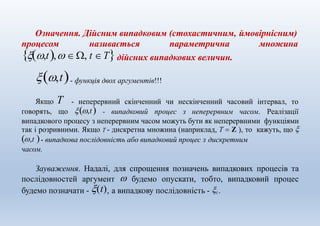 Означення. Дійсним випадковим (стохастичним, ймовірнісним)
процесом називається параметрична множина
,t,  , t Τдійсних випадкових величин.
,t- функція двох аргументів!!!
- неперервний скінченний чи нескінченний часовий інтервал, тоЯкщо T
говорять, що ,t - випадковий процес з неперервним часом. Реалізації
випадкового процесу з неперервним часом можуть бути як неперервними функціями
так і розривними. Якщо T - дискретна множина (наприклад, T  Z ), то кажуть, що 
,t - випадкова послідовність або випадковий процес з дискретним
часом.
Зауваження. Надалі, для спрощення позначень випадкових процесів та
послідовностей аргумент  будемо опускати, тобто, випадковий процес
будемо позначати - (t), а випадкову послідовність - t .
 