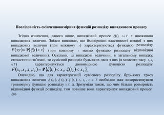 Послідовність скінченновимірних функцій розподілу випадкового процесу
Згідно означення, даного вище, випадковий процес t, t Τ є множиною
випадкових величин. Звідси випливає, що ймовірнісні властивості кожної з цих
випадкових величин (при кожному t) характеризуються функцією
Fx;t Pt x (при кожному t маємо функцію розподілу
розподілу
відповідної
випадкової величини). Оскільки, ці випадкові величини, в загальному випадку,
стохастично зв’язані, то сумісний розподіл будь-яких двох з них (в моменти часу t1, t2
T ) характеризується двовимірною функцією розподілу
Fx1,х2;t1,t2 Рt1 x1, t2 x2.
Очевидно, що для характеризації сумісного розподілу будь-яких трьох
випадкових величин  t1 ,  t2 ,  t3 , t1, t2 , t3  T необхідно вже використовувати
тривимірну функцію розподілу і т. д. Зрозуміло також, що чим більша розмірність
відповідної функції розподілу, тим повніше вона характеризує випадковий процес
(t).
 