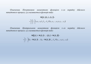 Означення. Початковою моментною функцією k-го порядку дійсного
  
випадкового процесу  (t) називається функція виду:
Μt1t2 ...tk 
  ...x1x2...xkx1
x2
...xk
Fx1,x2, ..., xk;t1,t2, ...,tk .
  
Означення. Центральною моментною функцією k-го порядку дійсного
 
випадкового процесу  (t) називається функція виду:
Μt1 Μt1...tk  Μtk 
  x1  Μt1...xk  Μtk x1
...xk
Fx1,..., xk ;t1,...,tk .
 
 