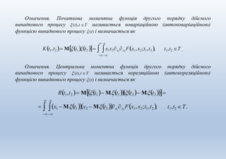 Означення. Початкова моментна функція другого порядку дійсного
випадкового процесу  (t),t Τ називається коваріаційною (автоковаріаційною)
функцією випадкового процесу  (t) і визначається як
 
Kt1,t2  Μt1t2   x1x2x1
x2
Fx1, x2;t1,t2 ,
 
t1,t2 Τ .
Означення. Центральна моментна функція другого порядку дійсного
випадкового процесу  (t),t Τ називається кореляційною (автокореляційною)
 
t1,t2 Τ.  x1  Μt1x2  Μt2 x1
x2
Fx1,x2;t1,t2,
 
функцією випадкового процесу  (t) і визначається як
Rt1,t2  Μt1 Μt1t2  Μt2 
 