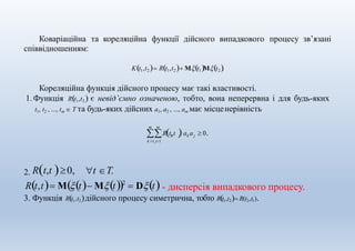 Коваріаційна та кореляційна функції дійсного випадкового процесу зв’язані
співвідношенням:
Kt1,t2  Rt1,t2  Μt1Μt2 .
Кореляційна функція дійсного процесу має такі властивості.
1.Функція Rt1,t2  є невід’ємно означеною, тобто, вона неперервна і для будь-яких
t1, t2 , ..., tm  Τ та будь-яких дійсних a1, a2 , ..., am має місценерівність
m m
k j k j
k 1 j1
Rt,t a a  0.
t Τ.2. Rt,t 0,
Rt,t Μt Mt2
 Dt - дисперсія випадкового процесу.
3. Функція Rt1,t2дійсного процесу симетрична, тобто Rt1,t2 R(t2,t1).
 