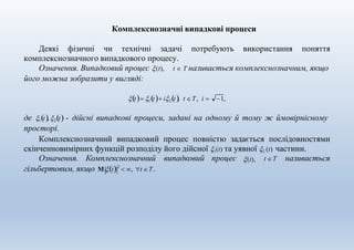 Комплекснозначні випадкові процеси
Деякі фізичні чи технічні задачі потребують використання поняття
комплекснозначного випадкового процесу.
Означення. Випадковий процес (t), t  T називається комплекснозначним, якщо
його можна зобразити у вигляді:
t 1t i2t, t Τ, i  1,
де 1t, 2t - дійсні випадкові процеси, задані на одному й тому ж ймовірнісному
просторі.
Комплекснозначний випадковий процес повністю задається послідовностями
скінченновимірних функцій розподілу його дійсної 1(t) та уявної 2 (t) частини.
(t),Означення. Комплекснозначний випадковий процес t T називається
гільбертовим, якщо M t2
 , t Τ .
 