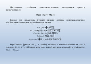 сподівання комплекснозначного випадкового процесуМатематичне
визначається як
Mt M1t iM2t.
Вирази для моментних функцій другого порядку комплекснозначних
1 2 1 1 2 2R(t ,t )  Mt M tt M t ,
гільбертових випадкових процесів мають вигляд:
K(t1,t2)  Mt1t2 ,
K(t1,t2)  R(t1,t2 )  Mt1Mt2 ,
Kt1,t2  Mt1t2 ,
R(t1,t2)  Mt1 Mt1t2 - Mt2 .
Кореляційна функція R(t1,t2 ) в даному випадку є комплекснозначною, але її
значення R(t,t)  0, t є дійсними, крім того, для неї має місце властивість ермітовості:
R(t1,t2 )  R(t2 ,t1).
 