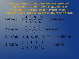 Áàãóóä ººðò ºãñºí äàðààëàëûí åðºíõèé
     ãèø¿¿íèé òîìü¸îã áè÷èæ äàðààëëûí
    ãèø¿¿äèéí äóãààð èõñýõ òóòàì ò¿¿íèé
 ãèø¿¿ä ÿìàð òîîðóó îéðòîæ áàéãààã òîãòîî
              4 6 8 10
1 -ð áàãò 1, , , , , ....... äàðààëàë
              3 4 5 6
              2 3 4 5
2 -ð áàãò 1, , , , .....äàðààëàë
              3 5 7 9
3 -ð áàãò - 1, 4, - 9, 16, - 25, 36 , ......äàðà àëàë
             1 1 1 1 1
4 -ð áàãò     , , , , , ..... äàðààëàë
             2 4 8 16 32
 