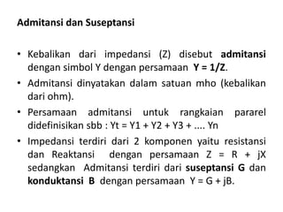 Admitansi dan Suseptansi
• Kebalikan dari impedansi (Z) disebut admitansi
dengan simbol Y dengan persamaan Y = 1/Z.
• Admitansi dinyatakan dalam satuan mho (kebalikan
dari ohm).
• Persamaan admitansi untuk rangkaian pararel
didefinisikan sbb : Yt = Y1 + Y2 + Y3 + .... Yn
• Impedansi terdiri dari 2 komponen yaitu resistansi
dan Reaktansi dengan persamaan Z = R + jX
sedangkan Admitansi terdiri dari suseptansi G dan
konduktansi B dengan persamaan Y = G + jB.
 
