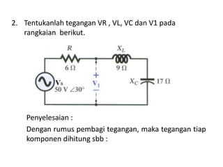 2. Tentukanlah tegangan VR , VL, VC dan V1 pada
rangkaian berikut.
Penyelesaian :
Dengan rumus pembagi tegangan, maka tegangan tiap
komponen dihitung sbb :
 