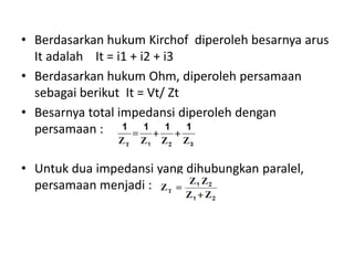 • Berdasarkan hukum Kirchof diperoleh besarnya arus
It adalah It = i1 + i2 + i3
• Berdasarkan hukum Ohm, diperoleh persamaan
sebagai berikut It = Vt/ Zt
• Besarnya total impedansi diperoleh dengan
persamaan :
• Untuk dua impedansi yang dihubungkan paralel,
persamaan menjadi :
tV
 