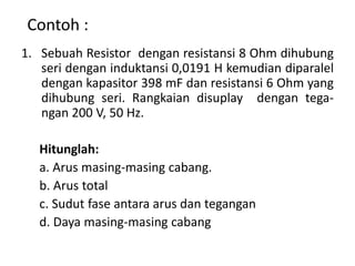 1. Sebuah Resistor dengan resistansi 8 Ohm dihubung
seri dengan induktansi 0,0191 H kemudian diparalel
dengan kapasitor 398 mF dan resistansi 6 Ohm yang
dihubung seri. Rangkaian disuplay dengan tega-
ngan 200 V, 50 Hz.
Hitunglah:
a. Arus masing-masing cabang.
b. Arus total
c. Sudut fase antara arus dan tegangan
d. Daya masing-masing cabang
Contoh :
 