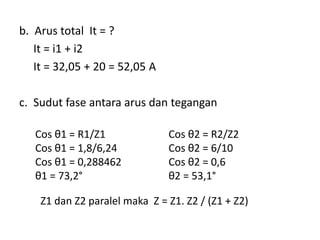 b. Arus total It = ?
It = i1 + i2
It = 32,05 + 20 = 52,05 A
c. Sudut fase antara arus dan tegangan
Cos θ1 = R1/Z1
Cos θ1 = 1,8/6,24
Cos θ1 = 0,288462
θ1 = 73,2°
Cos θ2 = R2/Z2
Cos θ2 = 6/10
Cos θ2 = 0,6
θ2 = 53,1°
Z1 dan Z2 paralel maka Z = Z1. Z2 / (Z1 + Z2)
 