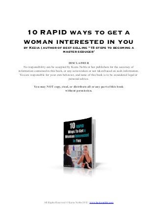10 RAPID ways to get a
woman interested in you
by Kezia (author of best selling “15 steps to becoming a
master seducer’
DISCLAIMER
No responsibility can be accepted by Kezia Noble or her publishers for the accuracy of
information contained in this book, or any action taken or not taken based on such information.
You are responsible for your own behavior, and none of this book is to be considered legal or
personal advice.
You may NOT copy, steal, or distribute all or any part of this book
without permission.
All Rights Reserved © Kezia Noble 2012 | www.kezia-noble.com
 